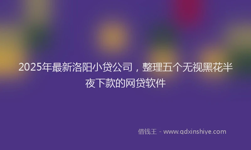 2025年最新洛阳小贷公司，整理五个无视黑花半夜下款的网贷软件