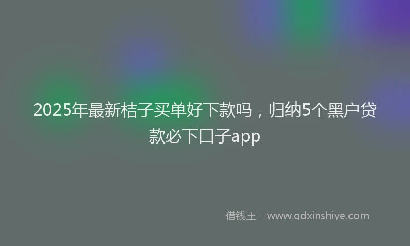 2025年最新桔子买单好下款吗，归纳5个黑户贷款必下口子app