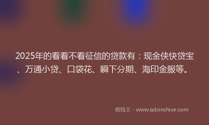 2025年的看看不看征信的贷款有：现金侠快贷宝、万通小贷、口袋花、瞬下分期、海印金服等。
