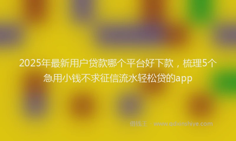 2025年最新用户贷款哪个平台好下款，梳理5个急用小钱不求征信流水轻松贷的app