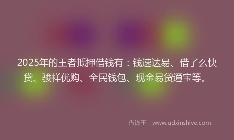 2025年的王者抵押借钱有：钱速达易、借了么快贷、骏祥优购、全民钱包、现金易贷通宝等。