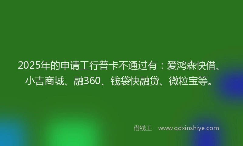 2025年的申请工行普卡不通过有：爱鸿森快借、小吉商城、融360、钱袋快融贷、微粒宝等。