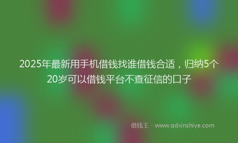 2025年最新用手机借钱找谁借钱合适，归纳5个20岁可以借钱平台不查征信的口子