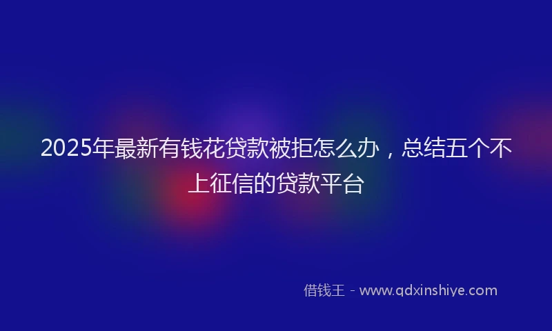 2025年最新有钱花贷款被拒怎么办，总结五个不上征信的贷款平台