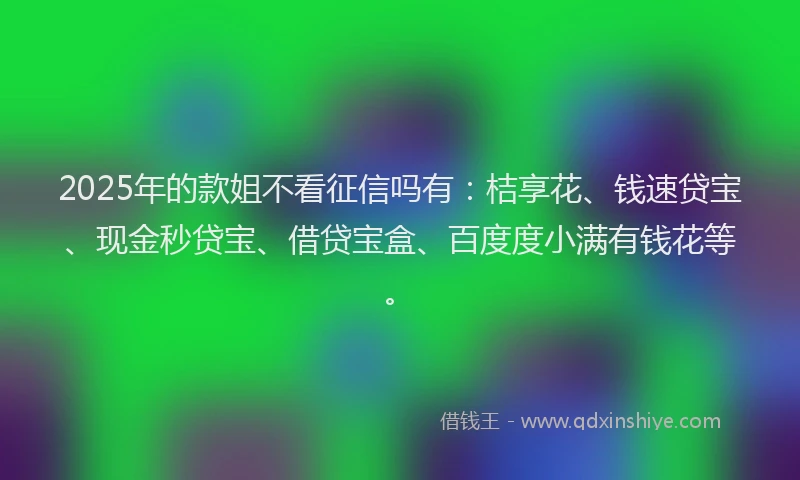 2025年的款姐不看征信吗有：桔享花、钱速贷宝、现金秒贷宝、借贷宝盒、百度度小满有钱花等。