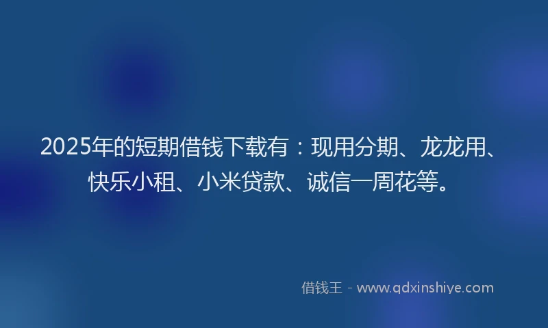 2025年的短期借钱下载有：现用分期、龙龙用、快乐小租、小米贷款、诚信一周花等。
