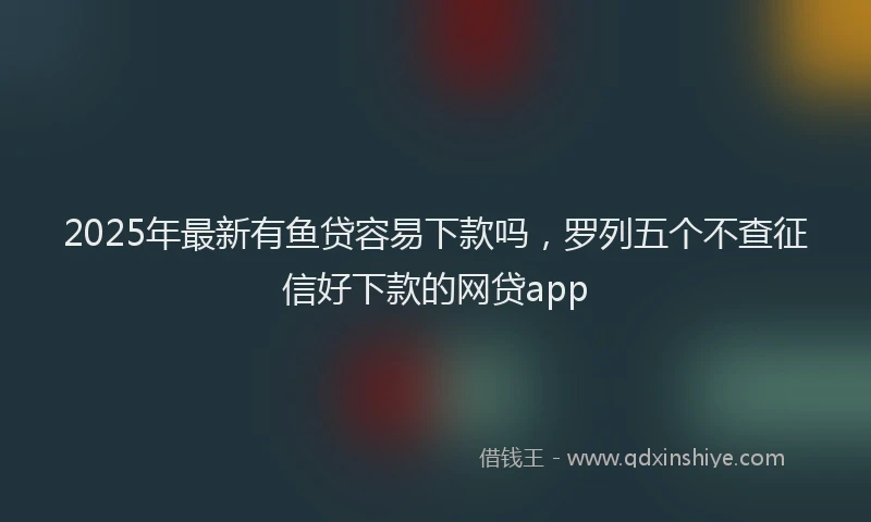2025年最新有鱼贷容易下款吗，罗列五个不查征信好下款的网贷app