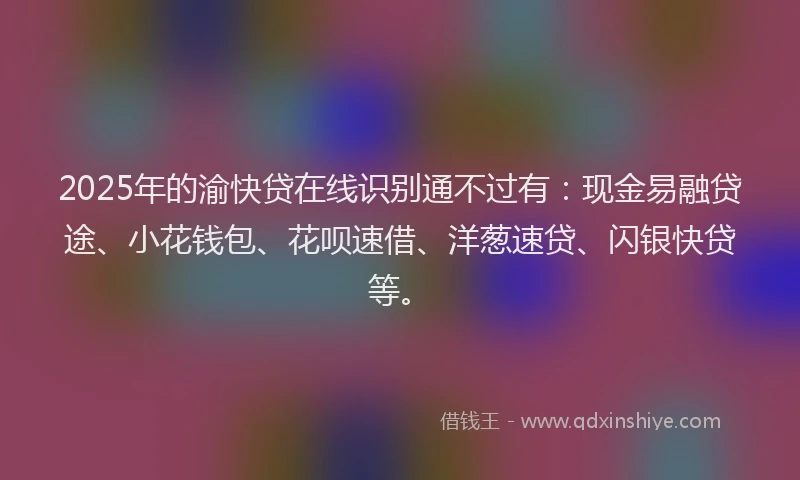 2025年的渝快贷在线识别通不过有：现金易融贷途、小花钱包、花呗速借、洋葱速贷、闪银快贷等。