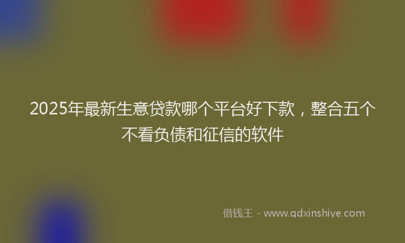 2025年最新生意贷款哪个平台好下款，整合五个不看负债和征信的软件