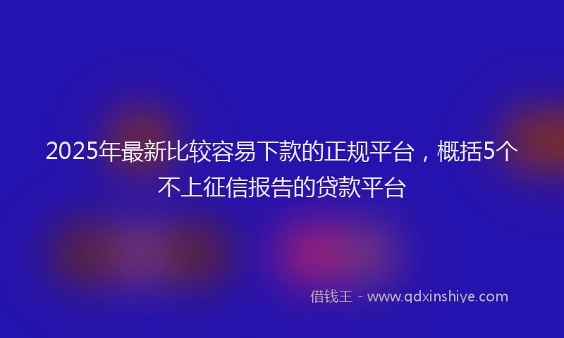 2025年最新比较容易下款的正规平台，概括5个不上征信报告的贷款平台