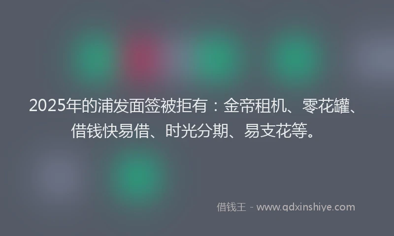 2025年的浦发面签被拒有：金帝租机、零花罐、借钱快易借、时光分期、易支花等。
