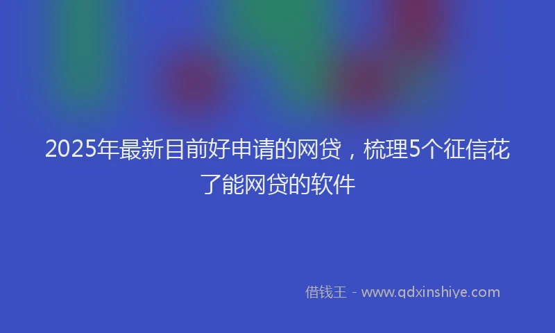 2025年最新目前好申请的网贷，梳理5个征信花了能网贷的软件