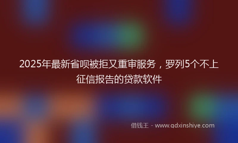 2025年最新省呗被拒又重审服务，罗列5个不上征信报告的贷款软件