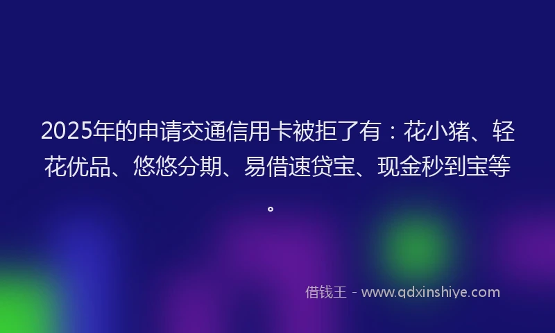 2025年的申请交通信用卡被拒了有：花小猪、轻花优品、悠悠分期、易借速贷宝、现金秒到宝等。