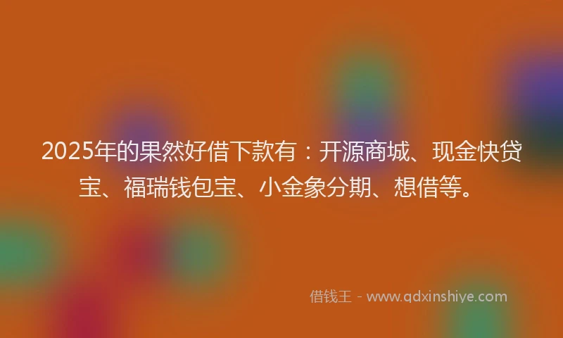 2025年的果然好借下款有：开源商城、现金快贷宝、福瑞钱包宝、小金象分期、想借等。