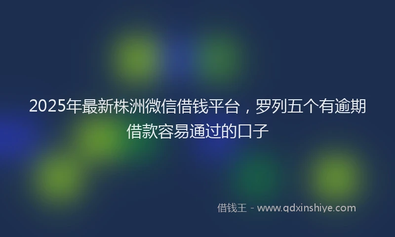 2025年最新株洲微信借钱平台，罗列五个有逾期借款容易通过的口子