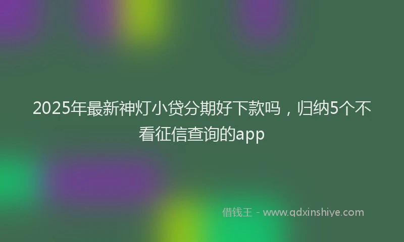 2025年最新神灯小贷分期好下款吗，归纳5个不看征信查询的app