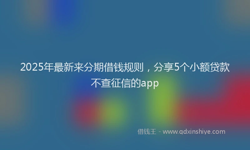 2025年最新来分期借钱规则，分享5个小额贷款不查征信的app