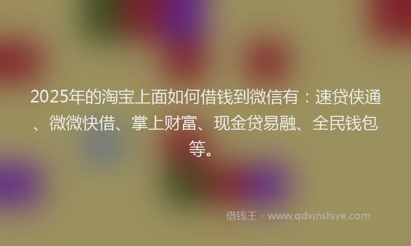 2025年的淘宝上面如何借钱到微信有：速贷侠通、微微快借、掌上财富、现金贷易融、全民钱包等。