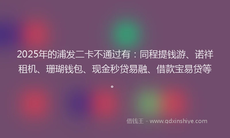 2025年的浦发二卡不通过有：同程提钱游、诺祥租机、珊瑚钱包、现金秒贷易融、借款宝易贷等。