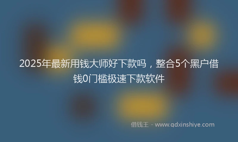 2025年最新用钱大师好下款吗，整合5个黑户借钱0门槛极速下款软件