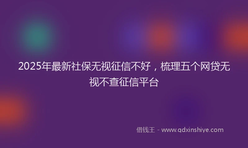 2025年最新社保无视征信不好，梳理五个网贷无视不查征信平台