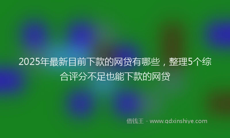 2025年最新目前下款的网贷有哪些，整理5个综合评分不足也能下款的网贷