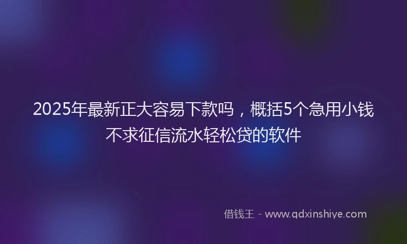 2025年最新正大容易下款吗，概括5个急用小钱不求征信流水轻松贷的软件