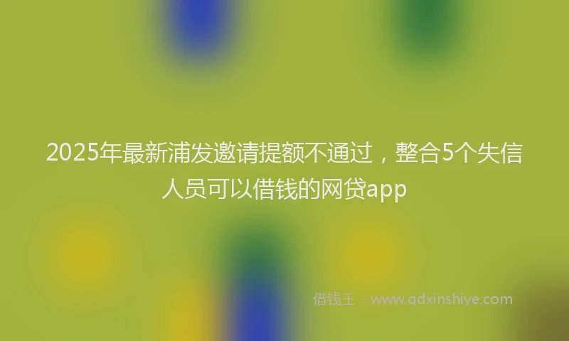 2025年最新浦发邀请提额不通过，整合5个失信人员可以借钱的网贷app
