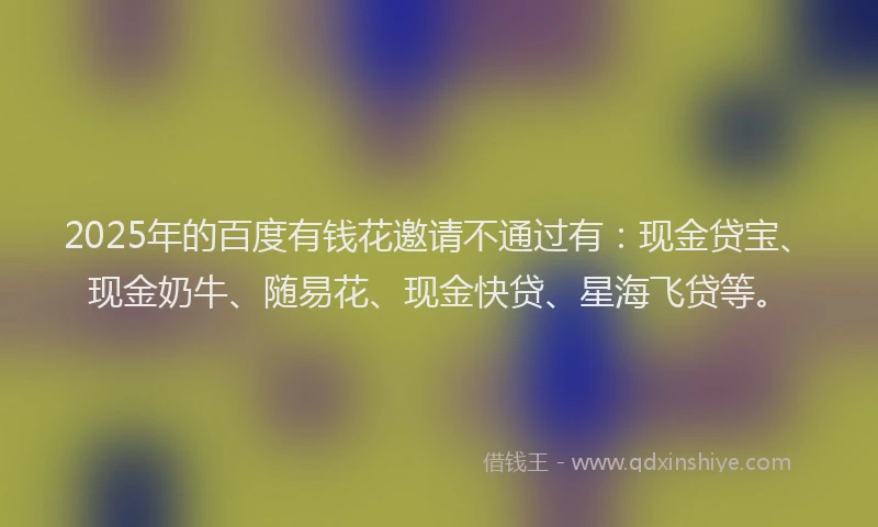 2025年的百度有钱花邀请不通过有：现金贷宝、现金奶牛、随易花、现金快贷、星海飞贷等。