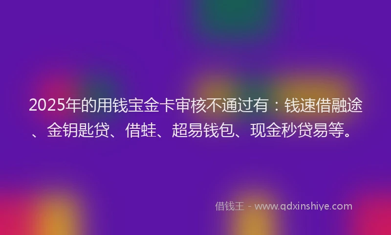 2025年的用钱宝金卡审核不通过有：钱速借融途、金钥匙贷、借蛙、超易钱包、现金秒贷易等。