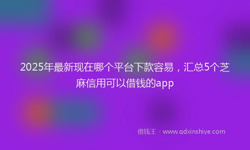 2025年最新现在哪个平台下款容易，汇总5个芝麻信用可以借钱的app
