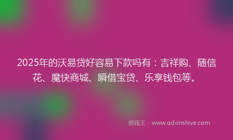 2025年的沃易贷好容易下款吗有：吉祥购、随信花、魔快商城、瞬借宝贷、乐享钱包等。