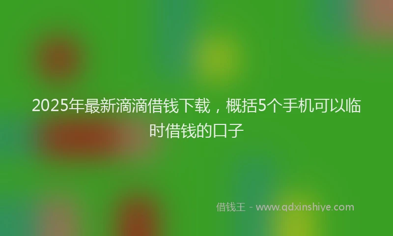 2025年最新滴滴借钱下载，概括5个手机可以临时借钱的口子