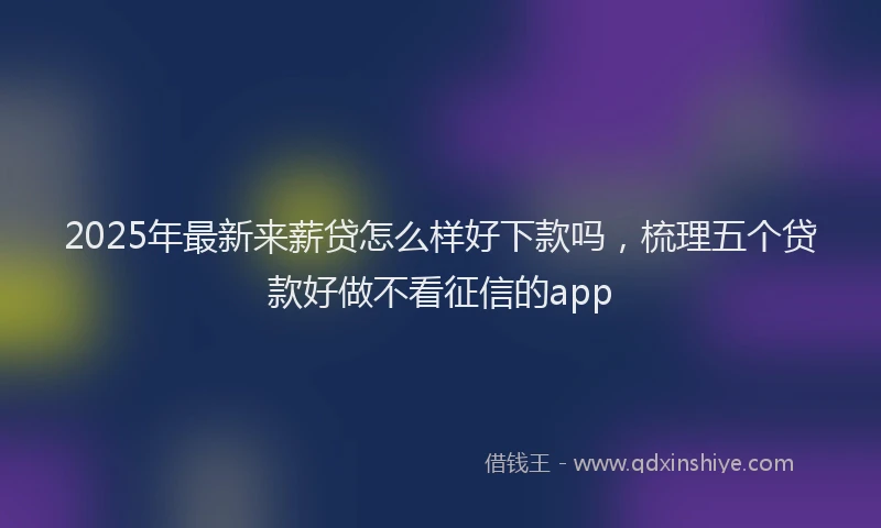 2025年最新来薪贷怎么样好下款吗，梳理五个贷款好做不看征信的app