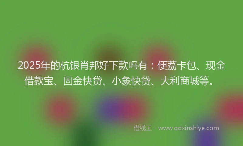 2025年的杭银肖邦好下款吗有：便荔卡包、现金借款宝、固金快贷、小象快贷、大利商城等。
