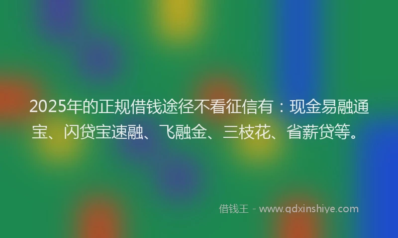 2025年的正规借钱途径不看征信有：现金易融通宝、闪贷宝速融、飞融金、三枝花、省薪贷等。