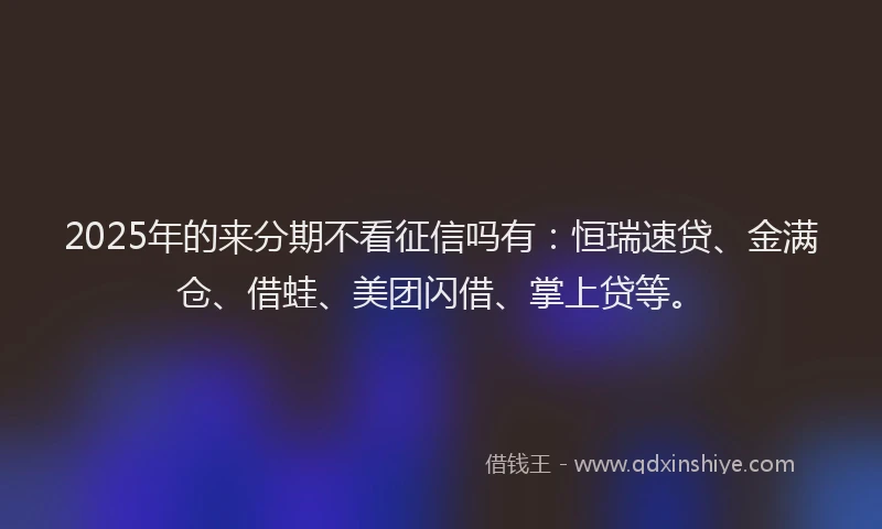 2025年的来分期不看征信吗有：恒瑞速贷、金满仓、借蛙、美团闪借、掌上贷等。