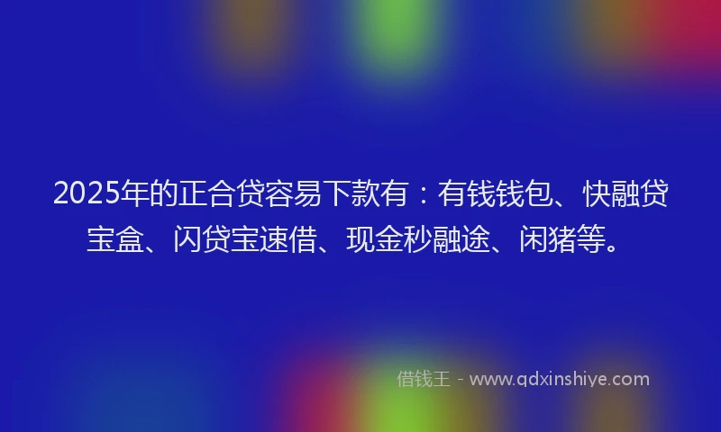 2025年的正合贷容易下款有：有钱钱包、快融贷宝盒、闪贷宝速借、现金秒融途、闲猪等。