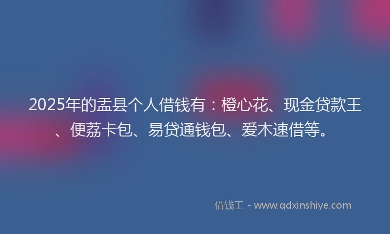 2025年的盂县个人借钱有：橙心花、现金贷款王、便荔卡包、易贷通钱包、爱木速借等。