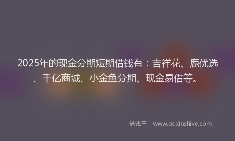 2025年的现金分期短期借钱有：吉祥花、鹿优选、千亿商城、小金鱼分期、现金易借等。