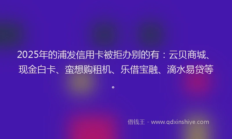 2025年的浦发信用卡被拒办别的有：云贝商城、现金白卡、蛮想购租机、乐借宝融、滴水易贷等。