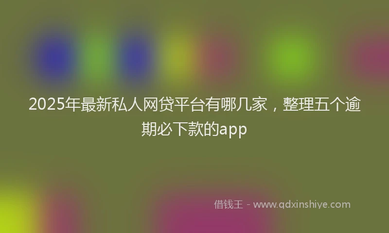 2025年最新私人网贷平台有哪几家，整理五个逾期必下款的app