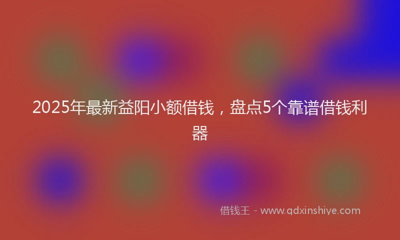 2025年最新益阳小额借钱，盘点5个靠谱借钱利器