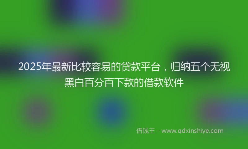2025年最新比较容易的贷款平台，归纳五个无视黑白百分百下款的借款软件