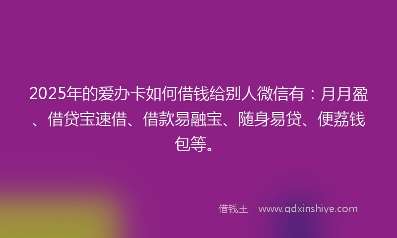 2025年的爱办卡如何借钱给别人微信有：月月盈、借贷宝速借、借款易融宝、随身易贷、便荔钱包等。