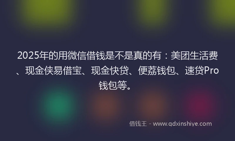 2025年的用微信借钱是不是真的有：美团生活费、现金侠易借宝、现金快贷、便荔钱包、速贷Pro钱包等。