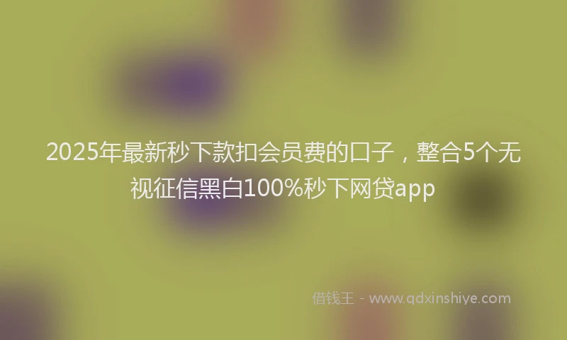 2025年最新秒下款扣会员费的口子，整合5个无视征信黑白100%秒下网贷app