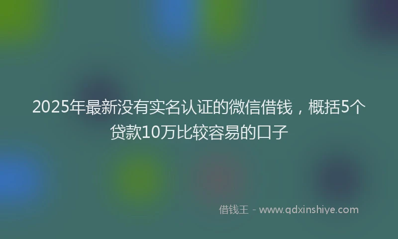 2025年最新没有实名认证的微信借钱,概括5个贷款10万比较容易的口子