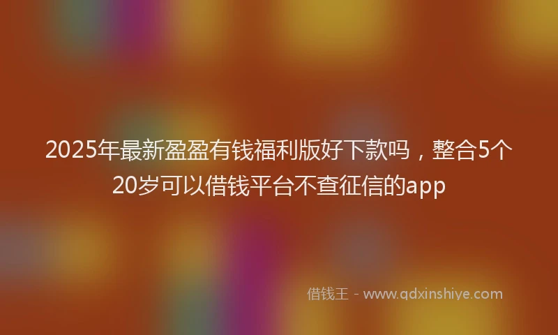 2025年最新盈盈有钱福利版好下款吗，整合5个20岁可以借钱平台不查征信的app